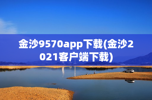 金沙9570app下载(金沙2021客户端下载)