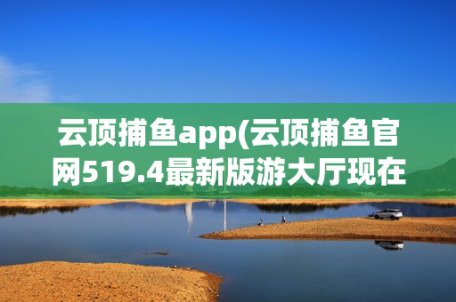 云顶捕鱼app(云顶捕鱼官网519.4最新版游大厅现在还能玩吗.中国)