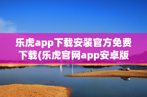 乐虎app下载安装官方免费下载(乐虎官网app安卓版)