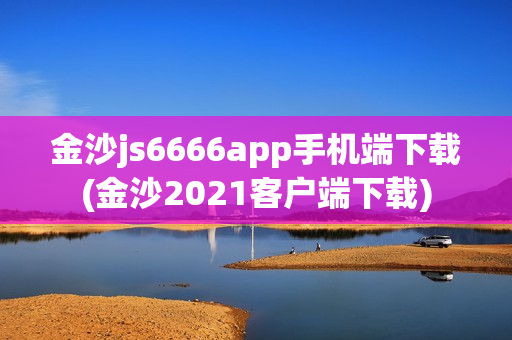 金沙js6666app手机端下载(金沙2021客户端下载)