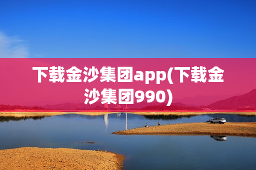 下载金沙集团app(下载金沙集团990)