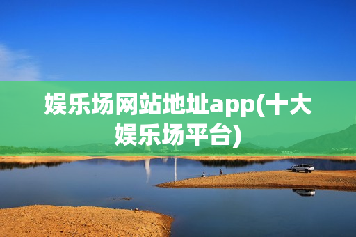 娱乐场网站地址app(十大娱乐场平台)