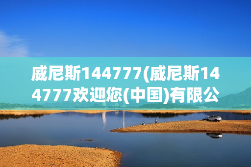 威尼斯144777(威尼斯144777欢迎您(中国)有限公司)