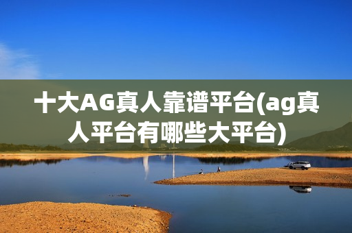 十大AG真人靠谱平台(ag真人平台有哪些大平台)