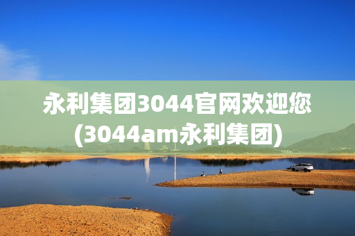 永利集团3044官网欢迎您(3044am永利集团)