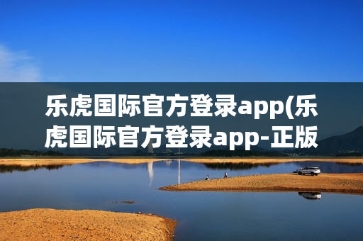 乐虎国际官方登录app(乐虎国际官方登录app-正版app)