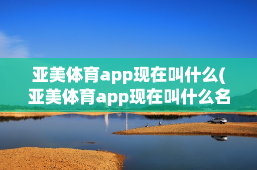 亚美体育app现在叫什么(亚美体育app现在叫什么名字)