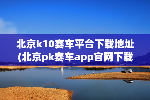 北京k10赛车平台下载地址(北京pk赛车app官网下载安装)