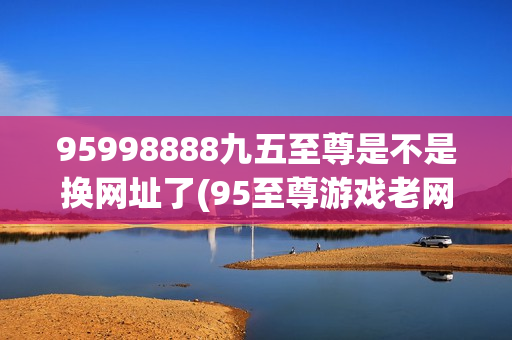 95998888九五至尊是不是换网址了(95至尊游戏老网址)