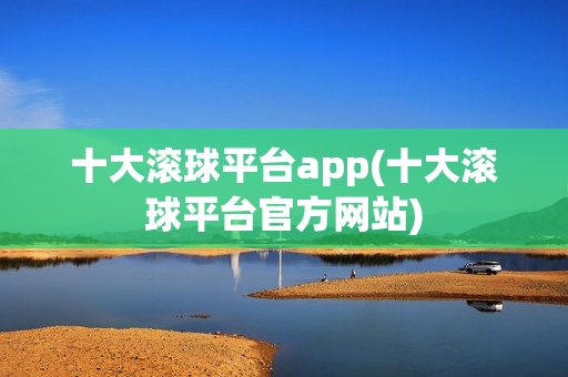 十大滚球平台app(十大滚球平台官方网站)