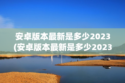 安卓版本最新是多少2023(安卓版本最新是多少2023版)