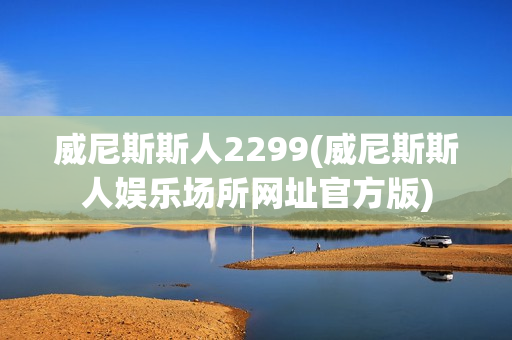 威尼斯斯人2299(威尼斯斯人娱乐场所网址官方版)