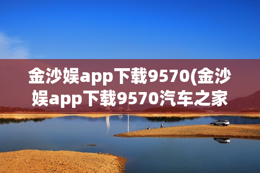 金沙娱app下载9570(金沙娱app下载9570汽车之家)