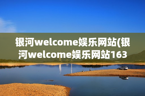 银河welcome娱乐网站(银河welcome娱乐网站163)