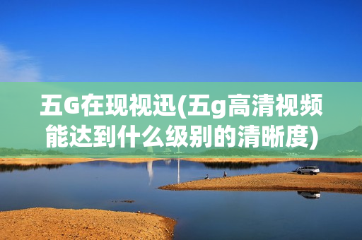 五G在现视迅(五g高清视频能达到什么级别的清晰度)