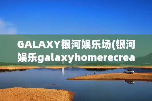 GALAXY银河娱乐场(银河娱乐galaxyhomerecreation)