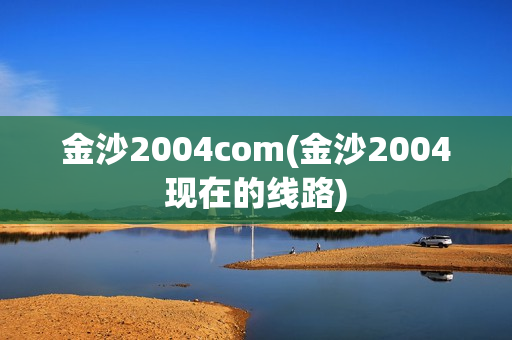 金沙2004com(金沙2004现在的线路)