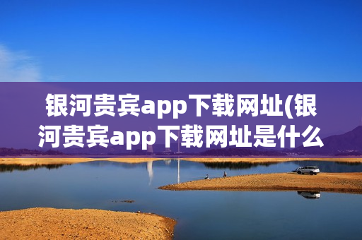 银河贵宾app下载网址(银河贵宾app下载网址是什么)