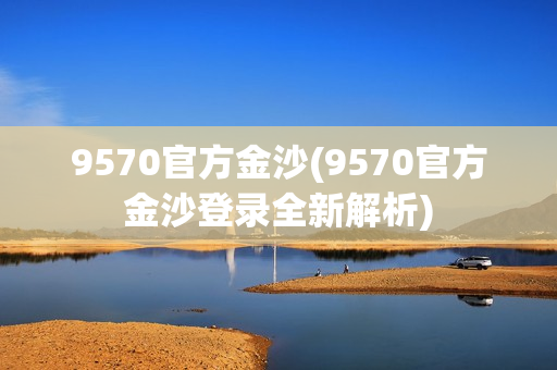 9570官方金沙(9570官方金沙登录全新解析)