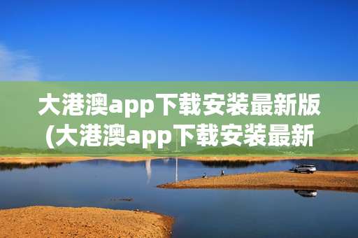 大港澳app下载安装最新版(大港澳app下载安装最新版苹果手机)