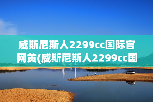 威斯尼斯人2299cc国际官网黄(威斯尼斯人2299cc国际官网黄窗口)