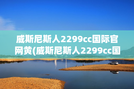 威斯尼斯人2299cc国际官网黄(威斯尼斯人2299cc国际官网黄窗口)