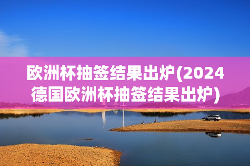 欧洲杯抽签结果出炉(2024德国欧洲杯抽签结果出炉)