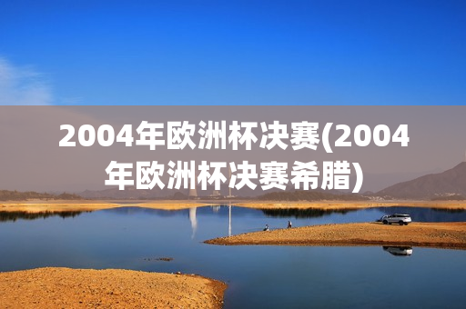 2004年欧洲杯决赛(2004年欧洲杯决赛希腊)