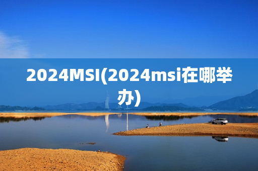 2024MSI(2024msi在哪举办)