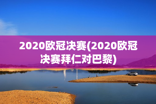 2020欧冠决赛(2020欧冠决赛拜仁对巴黎)