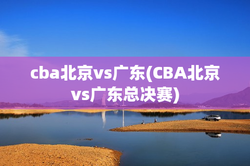 cba北京vs广东(CBA北京vs广东总决赛)