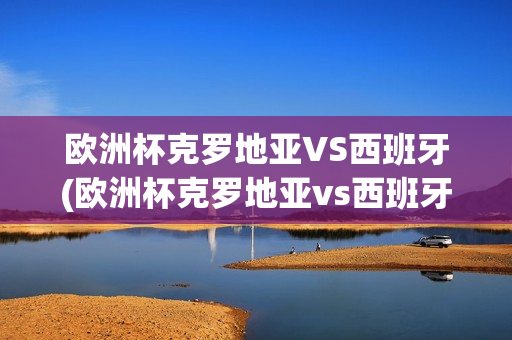 欧洲杯克罗地亚VS西班牙(欧洲杯克罗地亚vs西班牙直播)