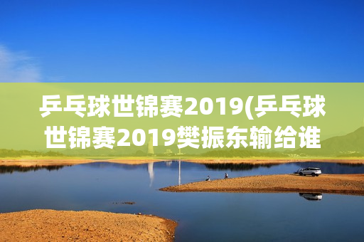 乒乓球世锦赛2019(乒乓球世锦赛2019樊振东输给谁)