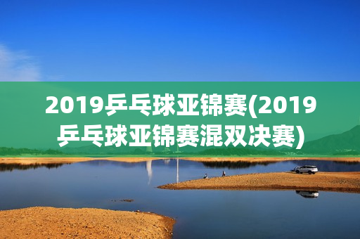 2019乒乓球亚锦赛(2019乒乓球亚锦赛混双决赛)