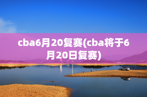 cba6月20复赛(cba将于6月20日复赛)